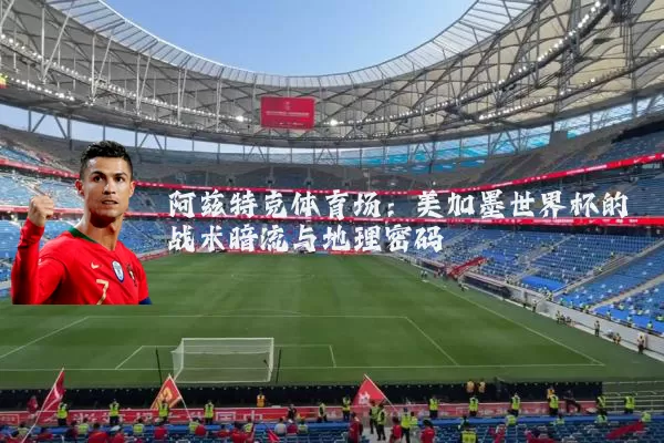 阿兹特克体育场：美加墨世界杯的战术暗流与地理密码