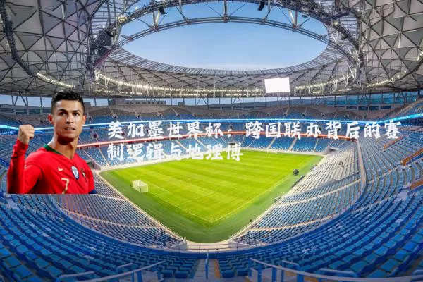 美加墨世界杯：跨国联办背后的赛制逻辑与地理博弈