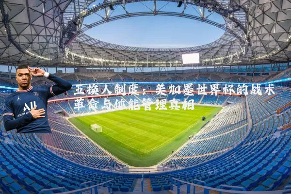 五换人制度：美加墨世界杯的战术革命与体能管理真相