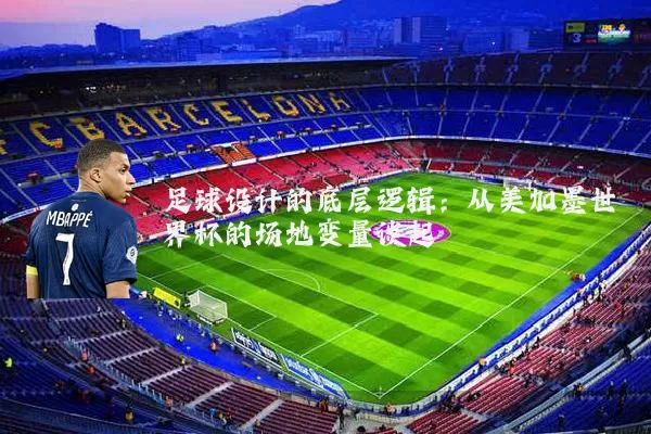 足球设计的底层逻辑：从美加墨世界杯的场地变量谈起