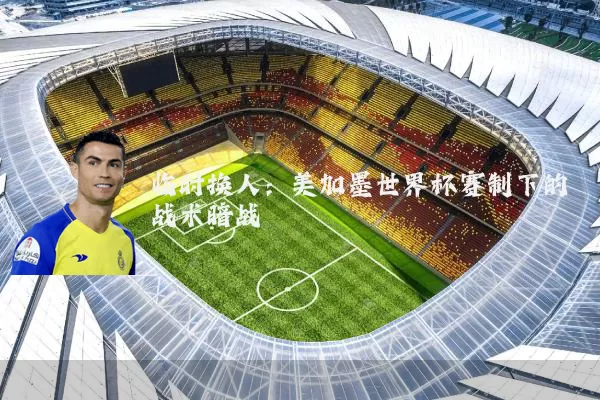 临时换人：美加墨世界杯赛制下的战术暗战