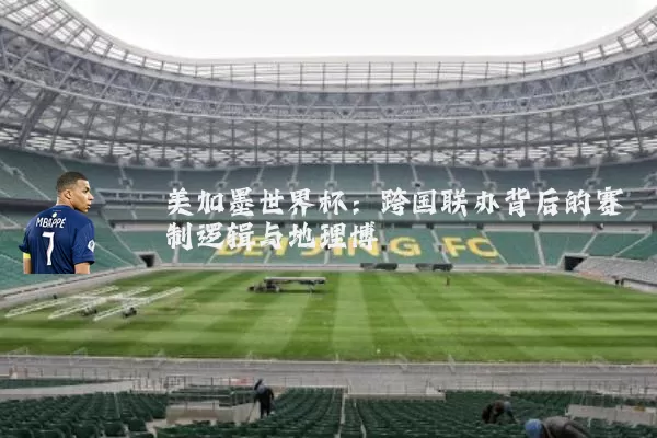 美加墨世界杯：跨国联办背后的赛制逻辑与地理博弈