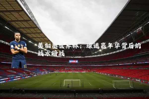 美加墨世界杯:球迷嘉年华背后的战术暗战