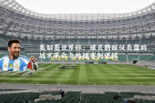 美加墨世界杯:球员数据仪表盘的战术革命与地理赛制逻辑