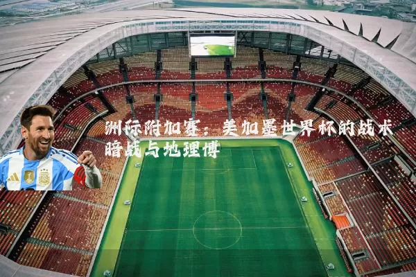 洲际附加赛：美加墨世界杯的战术暗战与地理博弈
