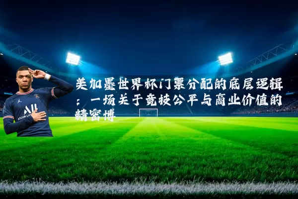 美加墨世界杯门票分配的底层逻辑:一场关于竞技公平与商业价值的精密博弈